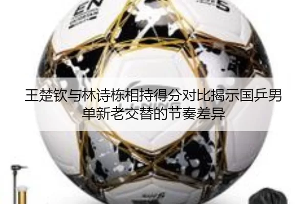 王楚钦与林诗栋相持得分对比揭示国乒男单新老交替的节奏差异 - leyu
